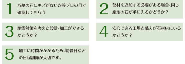 加工に時間がかかるため、納骨日などの日程調節が大切です。安心できる工場と職人が石材店にいるかどうか？部材を追加する必要がある場合、同じ産地の石が手に入るかどうか？地震対策を考えた設計・加工ができるかどうか？お墓の石にキズがないか等プロの目で確認してもらう